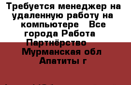 Требуется менеджер на удаленную работу на компьютере - Все города Работа » Партнёрство   . Мурманская обл.,Апатиты г.